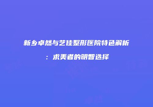 新乡卓然与艺佳整形医院特色解析：求美者的明智选择