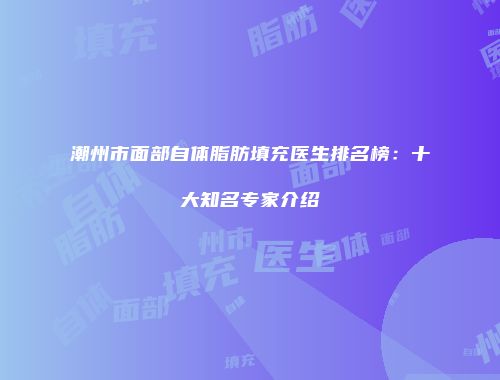 潮州市面部自体脂肪填充医生排名榜：十大知名专家介绍