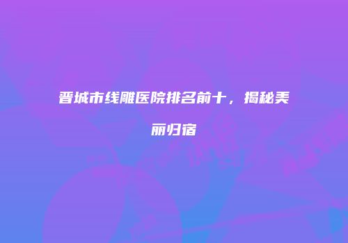 晋城市线雕医院排名前十，揭秘美丽归宿
