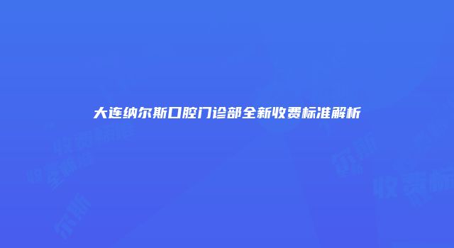 大连纳尔斯口腔门诊部全新收费标准解析