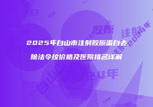 2025年白山市注射胶原蛋白去除法令纹价格及医院排名详解