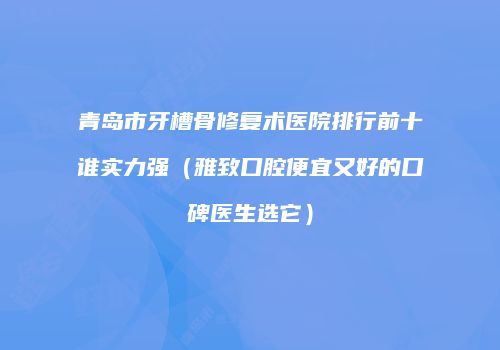 青岛市牙槽骨修复术医院排行前十谁实力强（雅致口腔便宜又好的口碑医生选它）