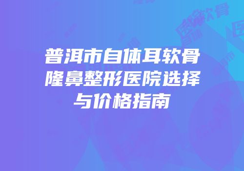 普洱市自体耳软骨隆鼻整形医院选择与价格指南