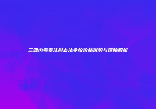 三亚肉毒素注射去法令纹价格优势与医院解析