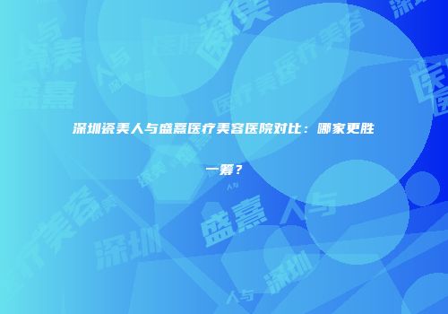 深圳瓷美人与盛熹医疗美容医院对比：哪家更胜一筹？