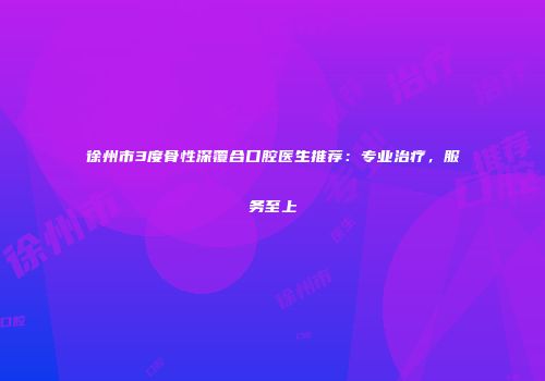 徐州市3度骨性深覆合口腔医生推荐：专业治疗，服务至上