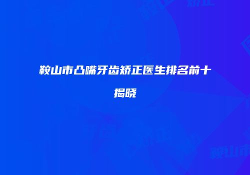 鞍山市凸嘴牙齿矫正医生排名前十揭晓