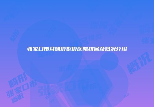 张家口市耳畸形整形医院排名及概况介绍
