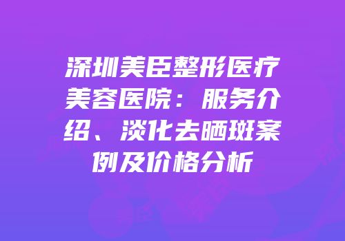 深圳美臣整形医疗美容医院：服务介绍、淡化去晒斑案例及价格分析