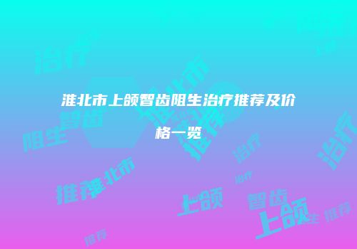 淮北市上颌智齿阻生治疗推荐及价格一览