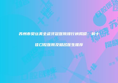 苏州市贝丝美全瓷牙冠医院排行榜揭晓：前十佳口腔医院及知名医生推荐