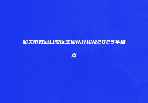 韶关市柱冠口腔医生团队介绍及2025年盘点