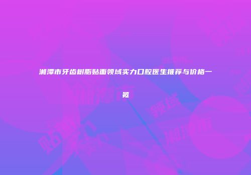 湘潭市牙齿树脂贴面领域实力口腔医生推荐与价格一览