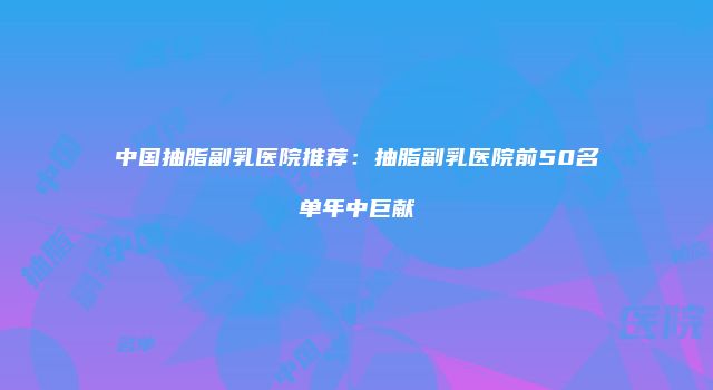 中国抽脂副乳医院推荐：抽脂副乳医院前50名单年中巨献