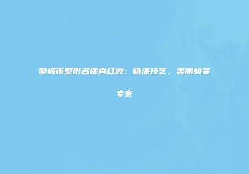 聊城市整形名医肖红霞：精湛技艺，美丽蜕变专家