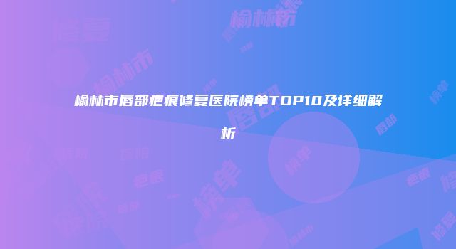 榆林市唇部疤痕修复医院榜单TOP10及详细解析