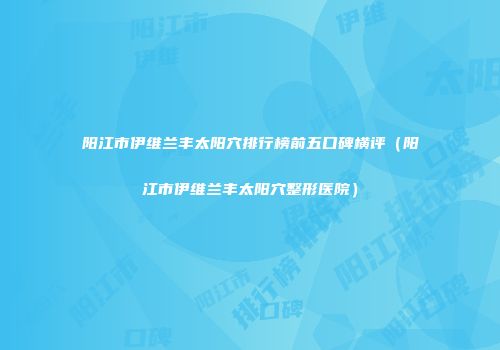 阳江市伊维兰丰太阳穴排行榜前五口碑横评（阳江市伊维兰丰太阳穴整形医院）