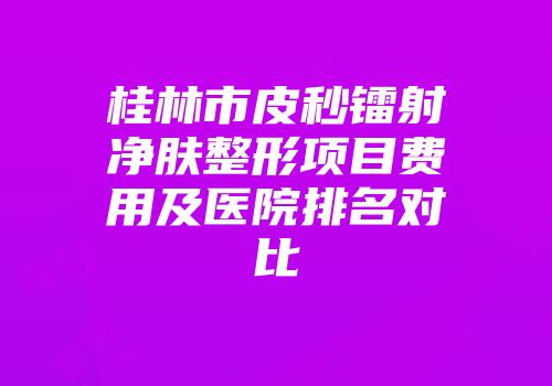 桂林市皮秒镭射净肤整形项目费用及医院排名对比