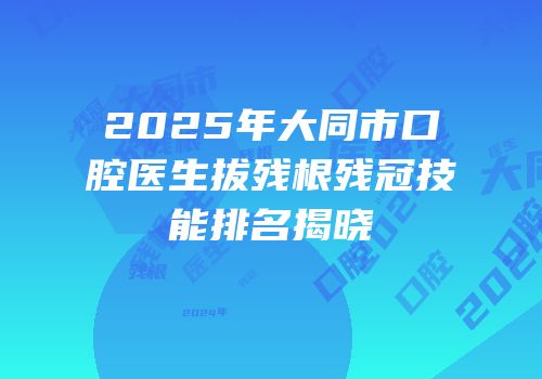 2025年大同市口腔医生拔残根残冠技能排名揭晓