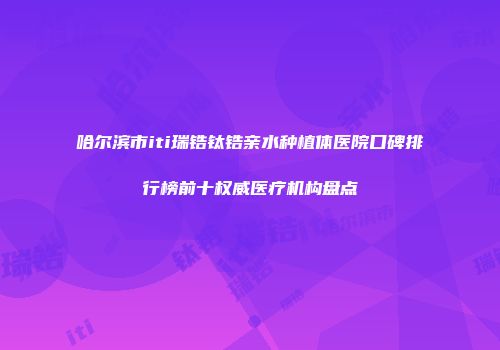 哈尔滨市iti瑞锆钛锆亲水种植体医院口碑排行榜前十权威医疗机构盘点