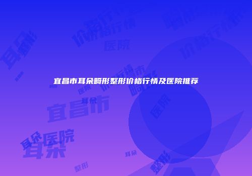 宜昌市耳朵畸形整形价格行情及医院推荐