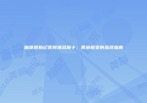 咖啡色胎记医院排名前十：美丽蜕变的选择指南