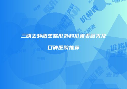 三明去颊脂垫整形外科价格表曝光及口碑医院推荐