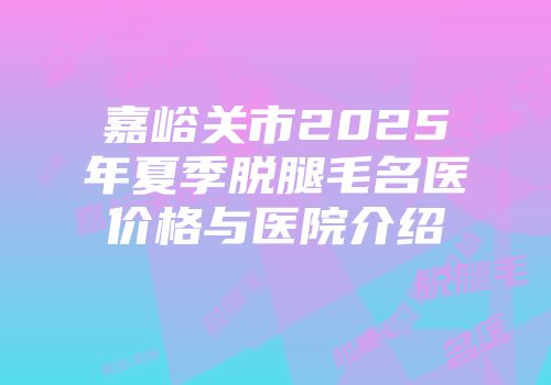 嘉峪关市2025年夏季脱腿毛名医价格与医院介绍