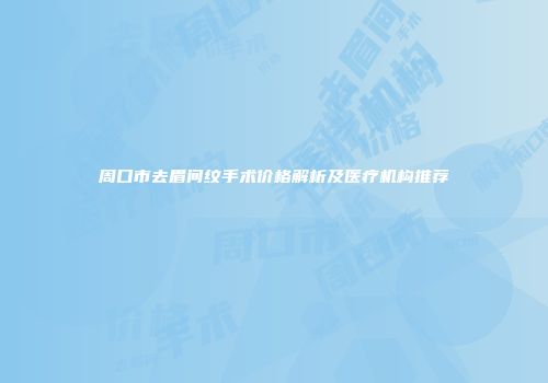 周口市去眉间纹手术价格解析及医疗机构推荐