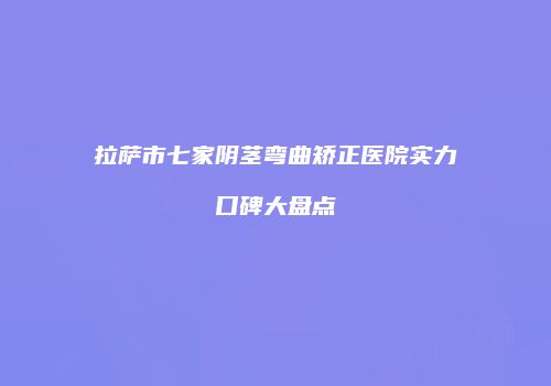 拉萨市七家阴茎弯曲矫正医院实力口碑大盘点