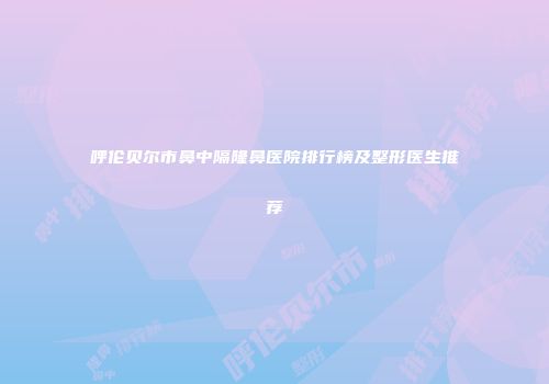 呼伦贝尔市鼻中隔隆鼻医院排行榜及整形医生推荐