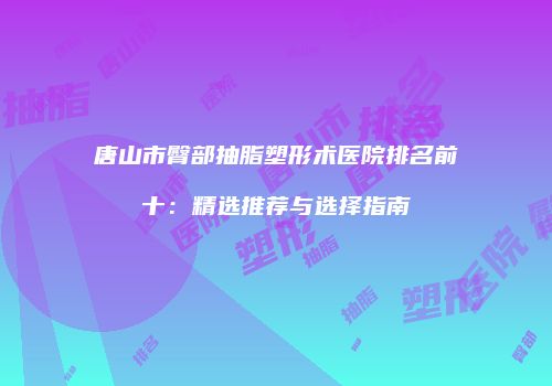 唐山市臀部抽脂塑形术医院排名前十：精选推荐与选择指南