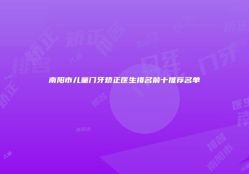 南阳市儿童门牙矫正医生排名前十推荐名单