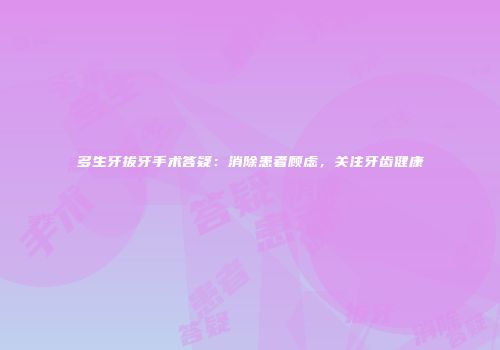多生牙拔牙手术答疑：消除患者顾虑，关注牙齿健康