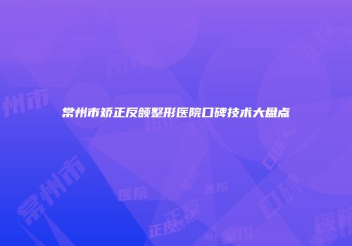 常州市矫正反颌整形医院口碑技术大盘点