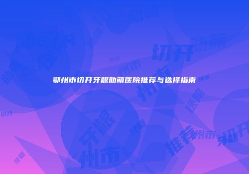 鄂州市切开牙龈助萌医院推荐与选择指南