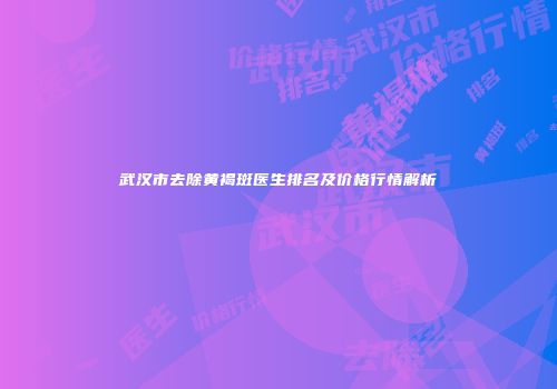 武汉市去除黄褐斑医生排名及价格行情解析