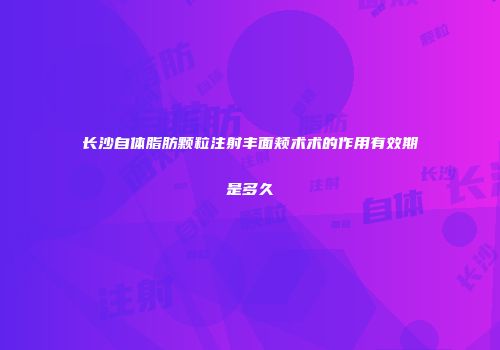 长沙自体脂肪颗粒注射丰面颊术术的作用有效期是多久