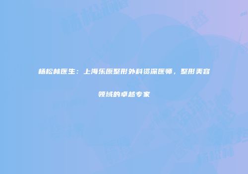 杨松林医生：上海乐原整形外科资深医师，整形美容领域的卓越专家