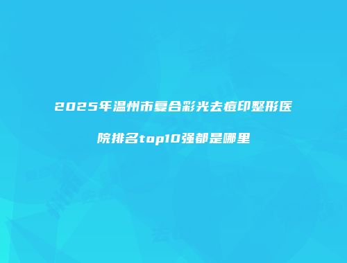 2025年温州市复合彩光去痘印整形医院排名top10强都是哪里