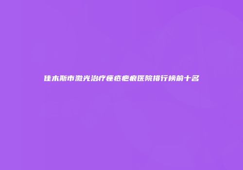 佳木斯市激光治疗痤疮疤痕医院排行榜前十名