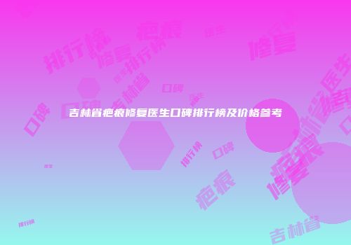 吉林省疤痕修复医生口碑排行榜及价格参考
