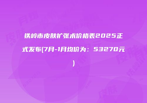 铁岭市皮肤扩张术价格表2025正式发布(7月-1月均价为：53270元)