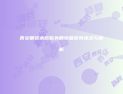 西安眼袋术后睑外翻修复医院排名与解析