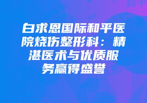 白求恩国际和平医院烧伤整形科：精湛医术与优质服务赢得盛誉