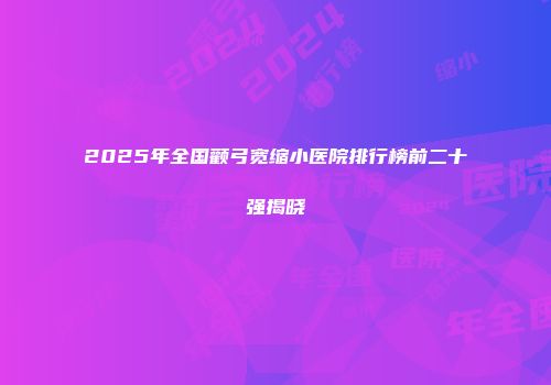 2025年全国颧弓宽缩小医院排行榜前二十强揭晓