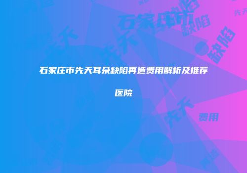 石家庄市先天耳朵缺陷再造费用解析及推荐医院