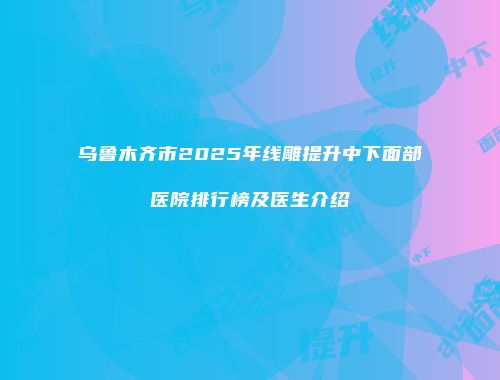 乌鲁木齐市2025年线雕提升中下面部医院排行榜及医生介绍
