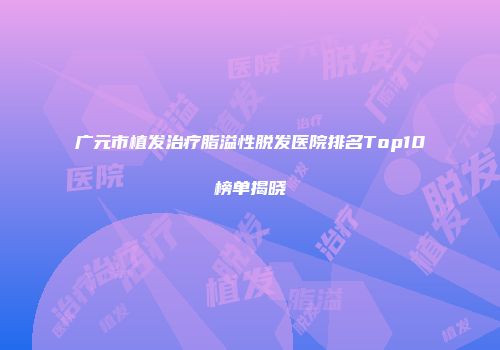 广元市植发治疗脂溢性脱发医院排名Top10榜单揭晓