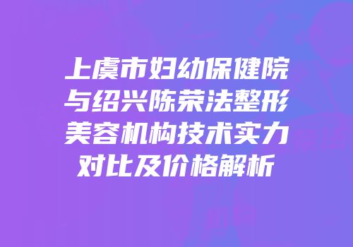 上虞市妇幼保健院与绍兴陈荣法整形美容机构技术实力对比及价格解析